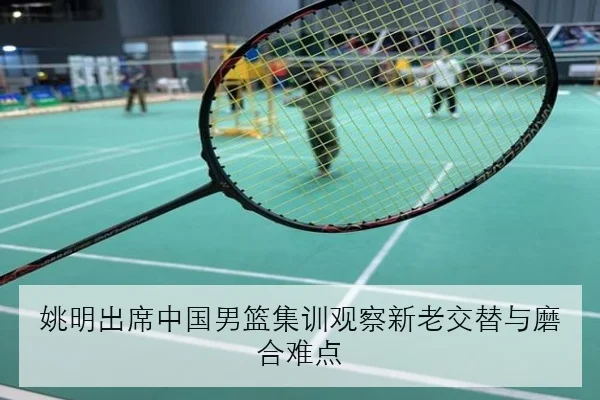 姚明出席中国男篮集训观察新老交替与磨合难点
